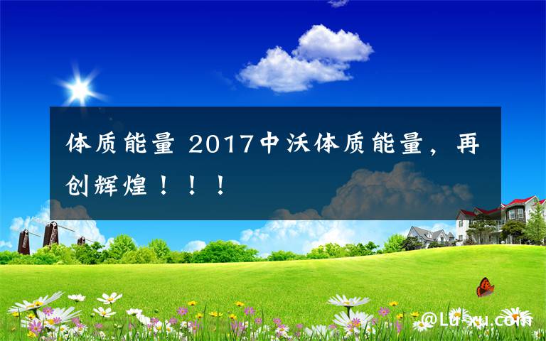 體質(zhì)能量 2017中沃體質(zhì)能量，再創(chuàng)輝煌！??！