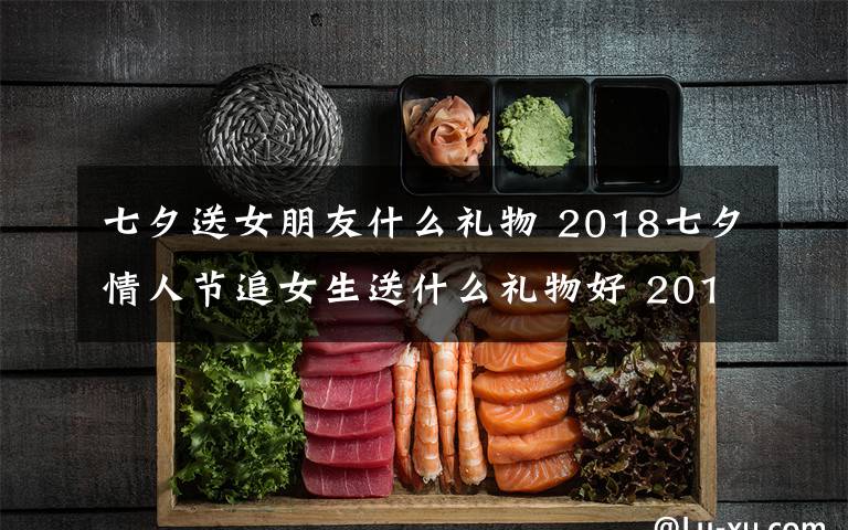 七夕送女朋友什么禮物 2018七夕情人節(jié)追女生送什么禮物好 2018年七夕送女孩禮物禮推薦