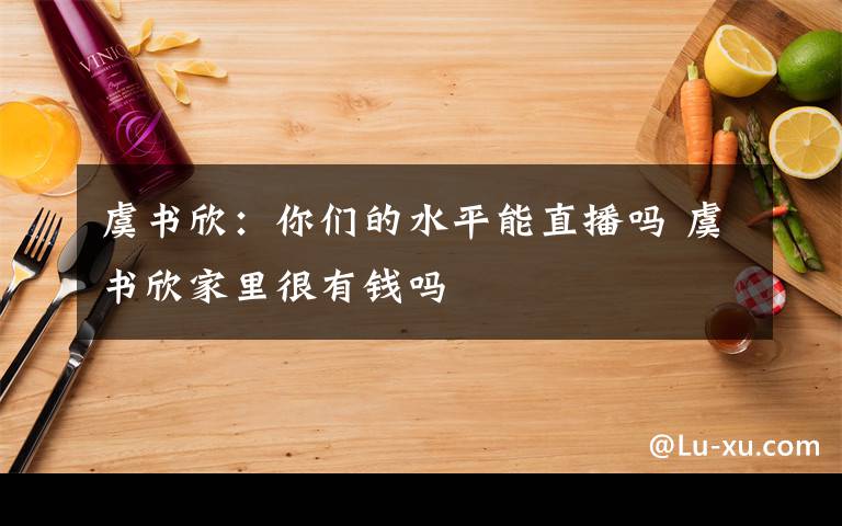 虞書欣：你們的水平能直播嗎 虞書欣家里很有錢嗎