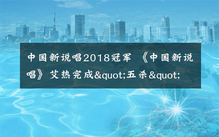 中國(guó)新說(shuō)唱2018冠軍 《中國(guó)新說(shuō)唱》艾熱完成"五殺"壯舉 冠軍席位充滿(mǎn)變數(shù)