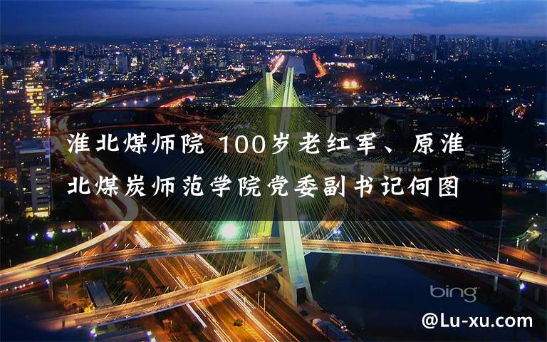 淮北煤師院 100歲老紅軍、原淮北煤炭師范學院黨委副書記何圖遠逝世