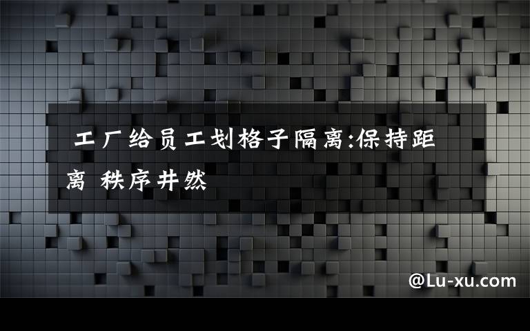  工廠給員工劃格子隔離:保持距離 秩序井然