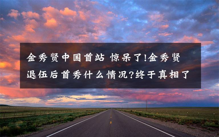 金秀賢中國首站 驚呆了!金秀賢退伍后首秀什么情況?終于真相了,詳情曝光信息量很大啊