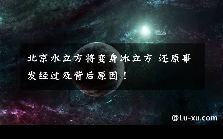 北京水立方將變身冰立方 還原事發(fā)經(jīng)過及背后原因！