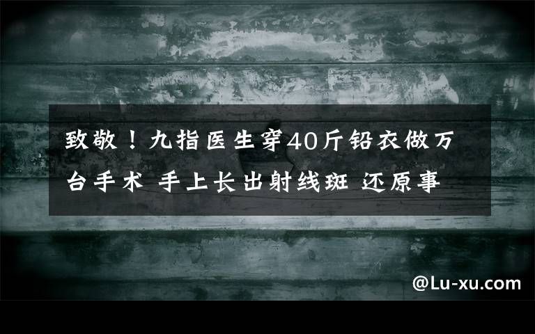 致敬！九指醫(yī)生穿40斤鉛衣做萬臺手術 手上長出射線斑 還原事發(fā)經過及背后原因！