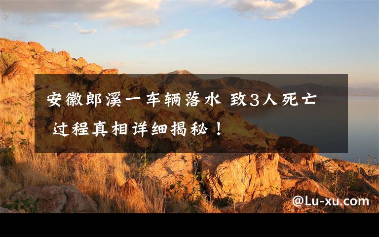 安徽郎溪一車輛落水 致3人死亡 過(guò)程真相詳細(xì)揭秘！