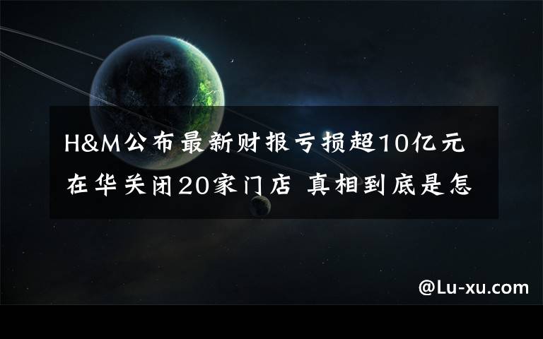 H&M公布最新財(cái)報(bào)虧損超10億元 在華關(guān)閉20家門(mén)店 真相到底是怎樣的？