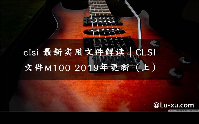 clsi 最新實(shí)用文件解讀｜CLSI 文件M100 2019年更新（上）