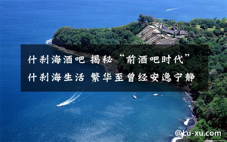 什剎海酒吧 揭秘“前酒吧時(shí)代”什剎海生活 繁華至曾經(jīng)安逸寧?kù)o不在