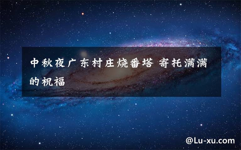 中秋夜廣東村莊燒番塔 寄托滿滿的祝福