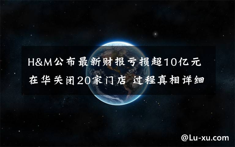 H&M公布最新財報虧損超10億元 在華關閉20家門店 過程真相詳細揭秘！