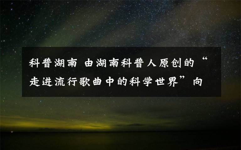 科普湖南 由湖南科普人原創(chuàng)的“走進(jìn)流行歌曲中的科學(xué)世界”向公眾推出