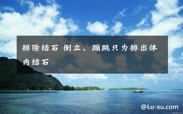 排除結(jié)石 倒立、蹦跳只為排出體內(nèi)結(jié)石