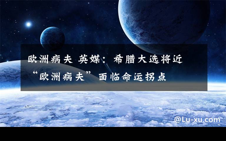 歐洲病夫 英媒：希臘大選將近 “歐洲病夫”面臨命運拐點