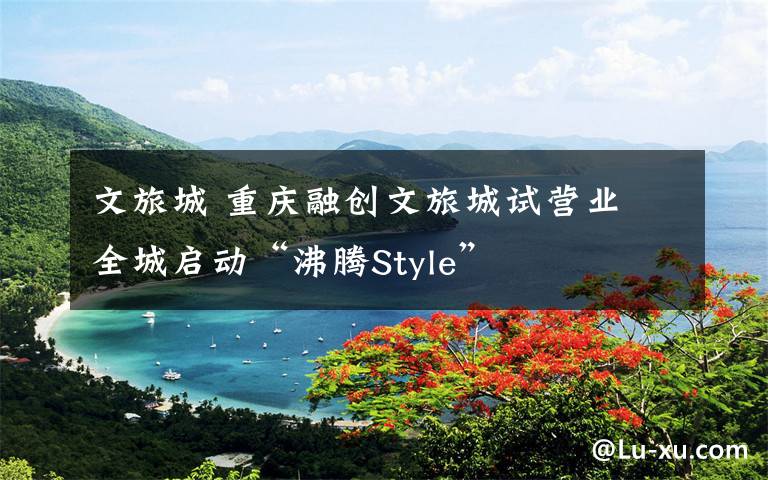 文旅城 重慶融創(chuàng)文旅城試營業(yè) 全城啟動(dòng)“沸騰Style”