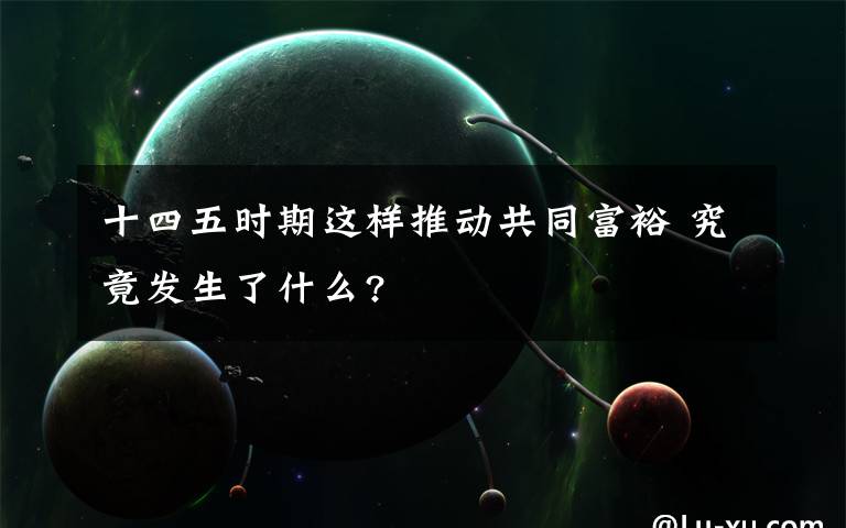 十四五時期這樣推動共同富裕 究竟發(fā)生了什么?