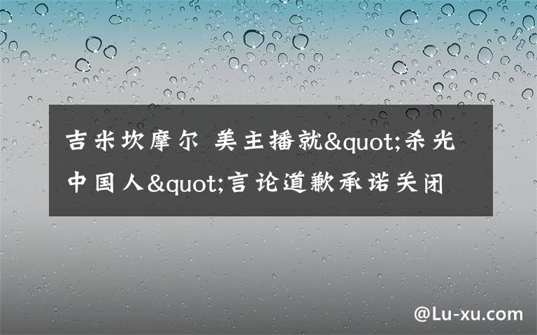 吉米坎摩爾 美主播就"殺光中國人"言論道歉承諾關(guān)閉"辱華"節(jié)目環(huán)節(jié)