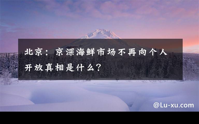 北京：京深海鮮市場不再向個人開放真相是什么？