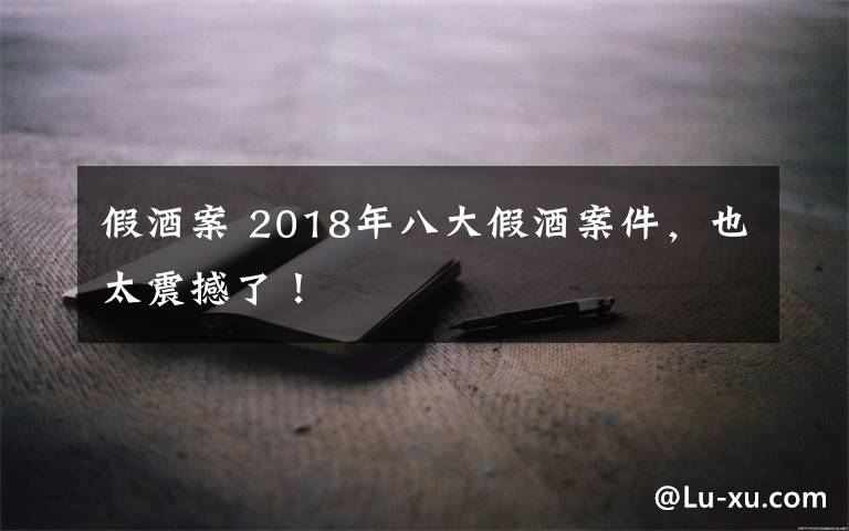 假酒案 2018年八大假酒案件，也太震撼了！