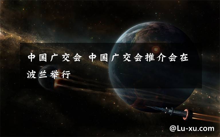 中國廣交會(huì) 中國廣交會(huì)推介會(huì)在波蘭舉行