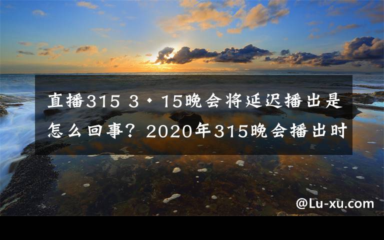 直播315 3·15晚會將延遲播出是怎么回事？2020年315晚會播出時間直播入口