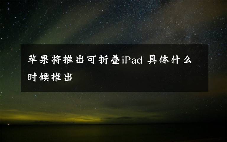 蘋果將推出可折疊iPad 具體什么時候推出