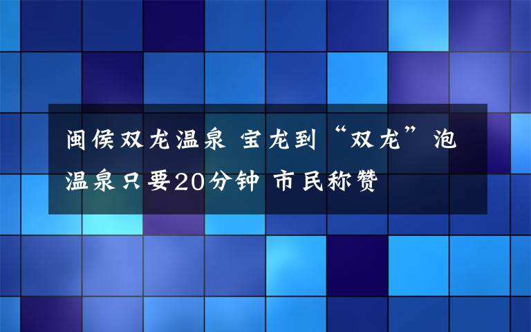 閩侯雙龍溫泉 寶龍到“雙龍”泡溫泉只要20分鐘 市民稱贊