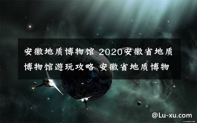 安徽地質(zhì)博物館 2020安徽省地質(zhì)博物館游玩攻略 安徽省地質(zhì)博物館預(yù)約開放時(shí)間介紹