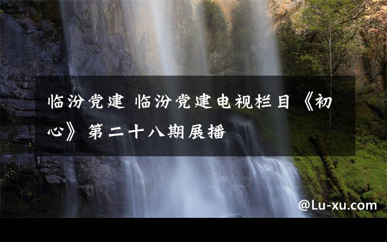 臨汾黨建 臨汾黨建電視欄目《初心》第二十八期展播