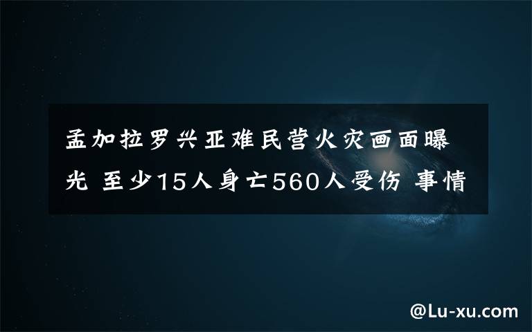 孟加拉羅興亞難民營(yíng)火災(zāi)畫(huà)面曝光 至少15人身亡560人受傷 事情經(jīng)過(guò)真相揭秘！