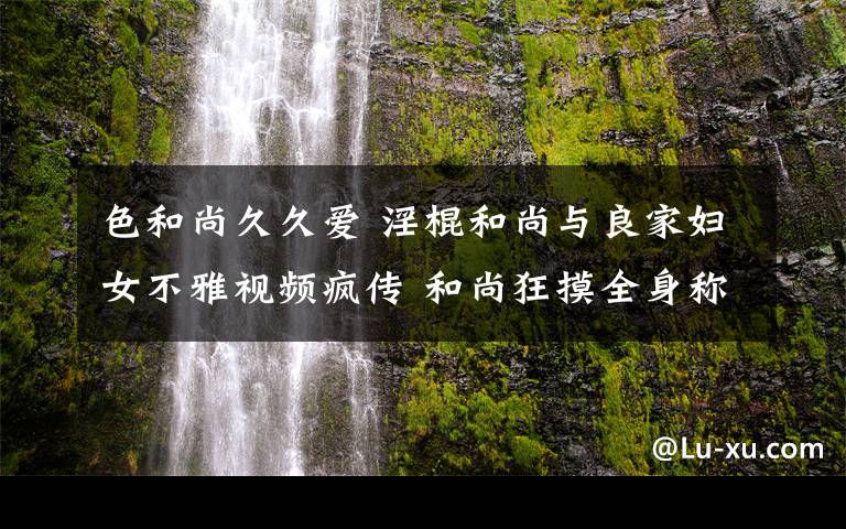 色和尚久久愛 淫棍和尚與良家婦女不雅視頻瘋傳 和尚狂摸全身稱為女子治病令人不忍直視