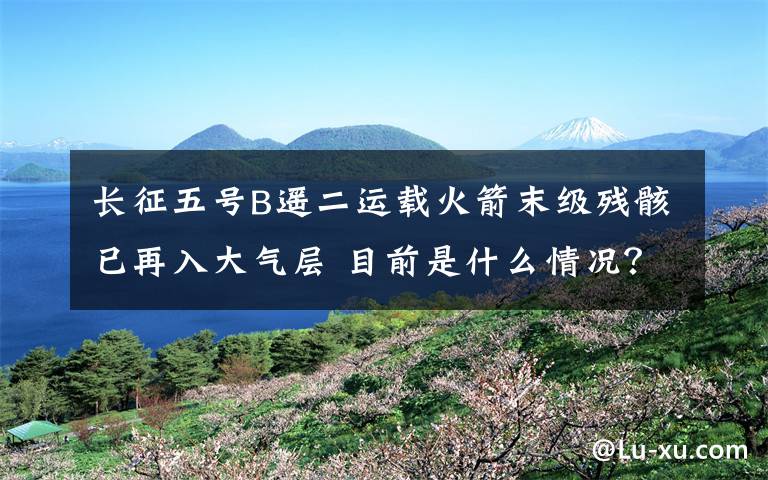 長征五號B遙二運(yùn)載火箭末級殘骸已再入大氣層 目前是什么情況？