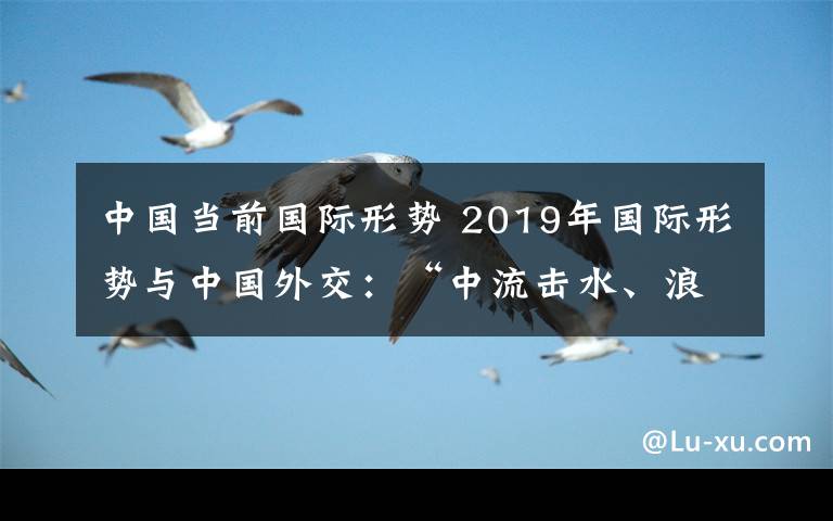 中國(guó)當(dāng)前國(guó)際形勢(shì) 2019年國(guó)際形勢(shì)與中國(guó)外交：“中流擊水、浪遏飛舟”