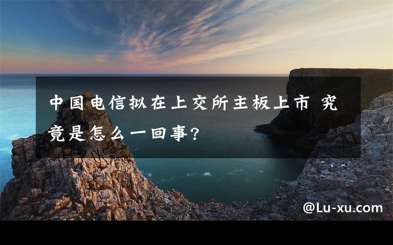 中國(guó)電信擬在上交所主板上市 究竟是怎么一回事?