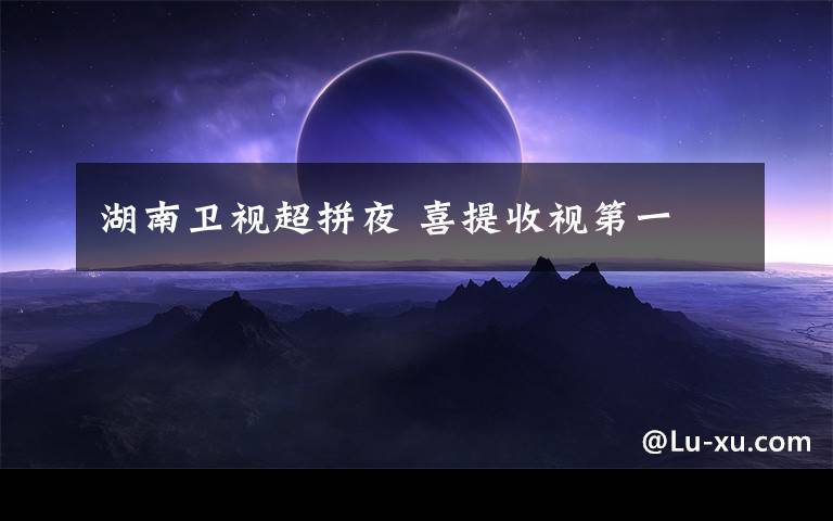 湖南衛(wèi)視超拼夜 喜提收視第一