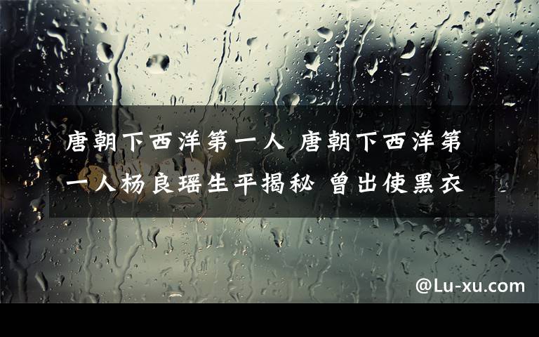 唐朝下西洋第一人 唐朝下西洋第一人楊良瑤生平揭秘 曾出使黑衣大食