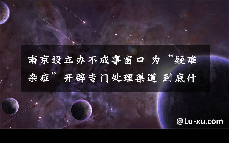 南京設(shè)立辦不成事窗口 為“疑難雜癥”開辟專門處理渠道 到底什么情況呢？