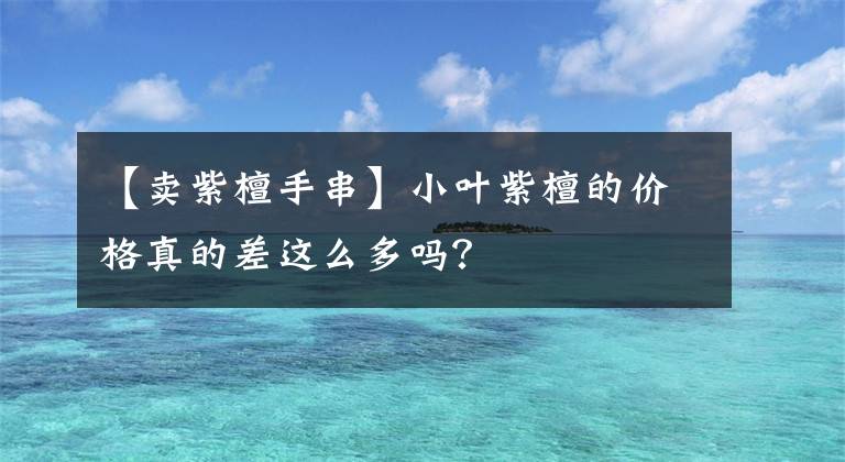 【賣紫檀手串】小葉紫檀的價(jià)格真的差這么多嗎？