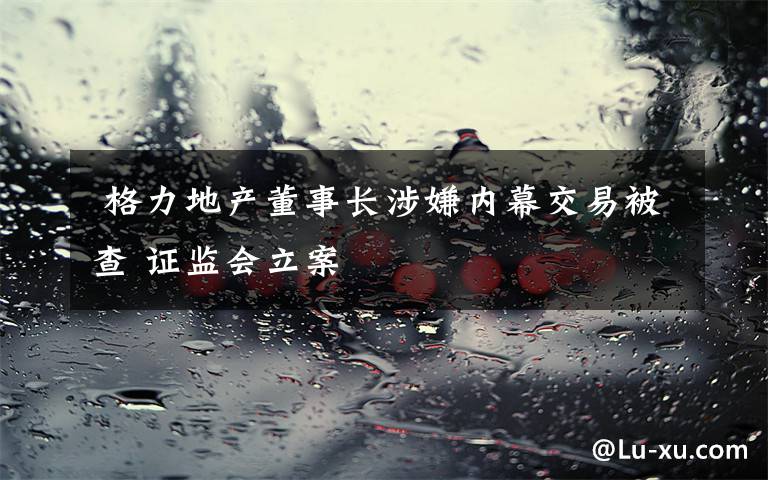  格力地產(chǎn)董事長涉嫌內(nèi)幕交易被查 證監(jiān)會立案