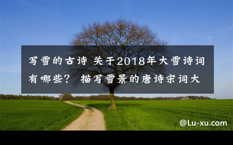 寫雪的古詩 關(guān)于2018年大雪詩詞有哪些？ 描寫雪景的唐詩宋詞大全