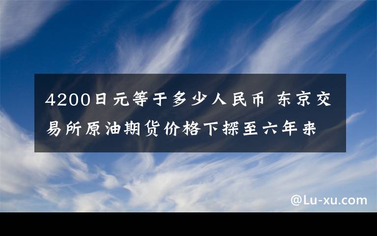 4200日元等于多少人民幣 東京交易所原油期貨價格下探至六年來最低