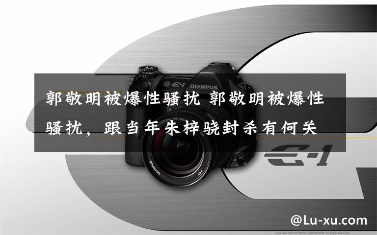 郭敬明被爆性騷擾 郭敬明被爆性騷擾，跟當年朱梓驍封殺有何關系？