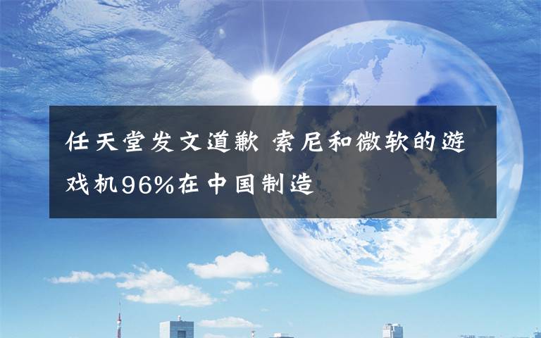 任天堂發(fā)文道歉 索尼和微軟的游戲機96%在中國制造