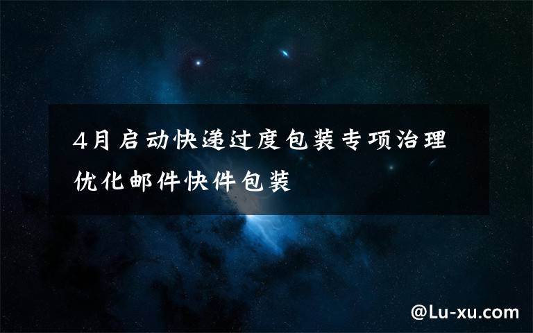  4月啟動快遞過度包裝專項治理 優(yōu)化郵件快件包裝