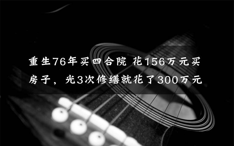 重生76年買四合院 花156萬元買房子，光3次修繕就花了300萬元 百年四合院“重生”記