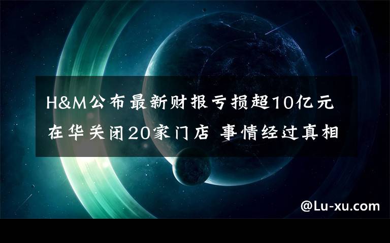 H&M公布最新財報虧損超10億元 在華關(guān)閉20家門店 事情經(jīng)過真相揭秘！