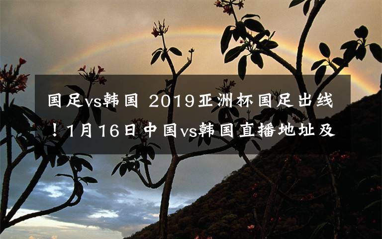 國足vs韓國 2019亞洲杯國足出線！1月16日中國vs韓國直播地址及直播入口