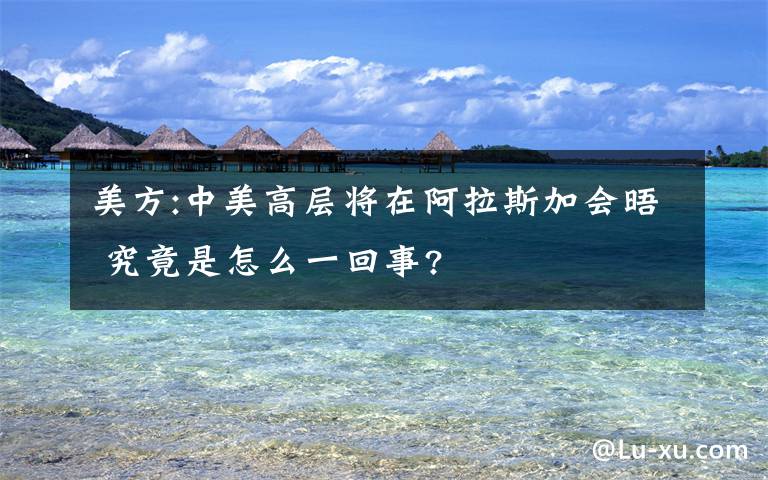 美方:中美高層將在阿拉斯加會晤 究竟是怎么一回事?