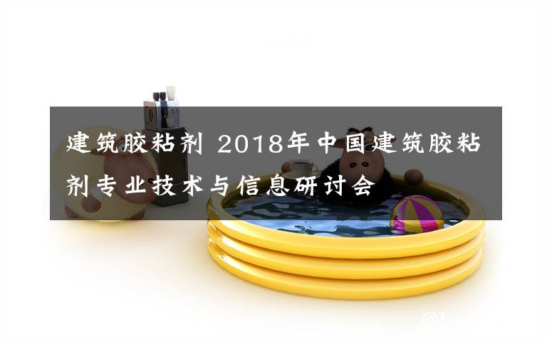 建筑膠粘劑 2018年中國建筑膠粘劑專業(yè)技術與信息研討會