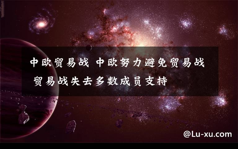 中歐貿(mào)易戰(zhàn) 中歐努力避免貿(mào)易戰(zhàn) 貿(mào)易戰(zhàn)失去多數(shù)成員支持